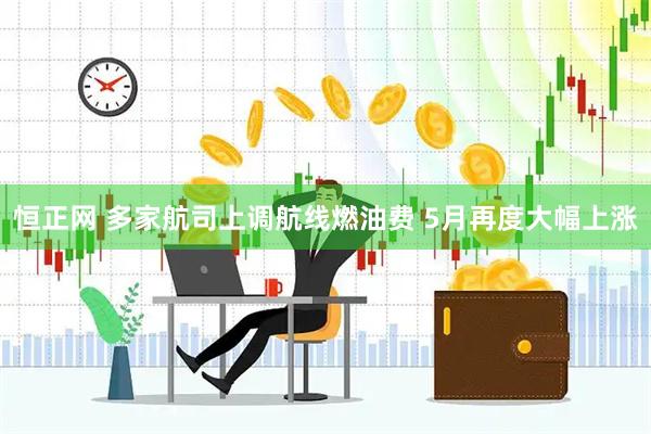 恒正网 多家航司上调航线燃油费 5月再度大幅上涨